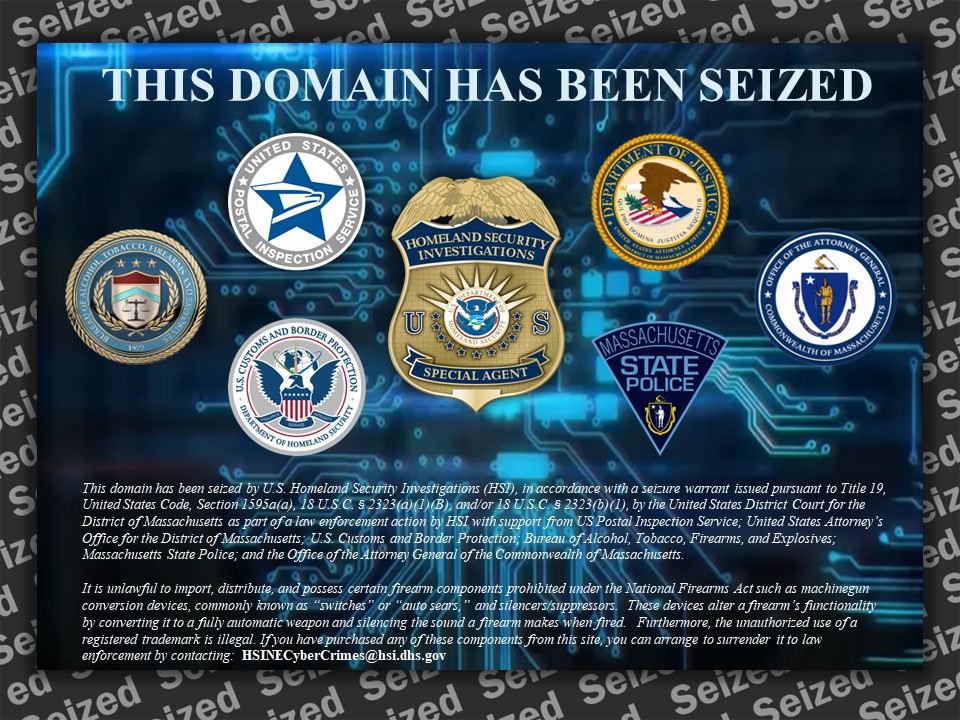 This domain has been seized by U.S. Homeland Security Investigations (HSI), in accordance with a seizure warrant issued pursuant to Title 19, United States Code, Section 1595a(a), 18 U.S.C. § 2323(a)(1)(B), and/or 18 U.S.C. § 2323(b)(1), by the United States District Court for the District of Massachusetts as part of a law enforcement action by HSI with support from US Postal Inspection Service; United States Attorney’s Office for the District of Massachusetts; U.S. Customs and Border Protection; Bureau of Alcohol, Tobacco, Firearms, and Explosives; Massachusetts State Police; and the Office of the Attorney General of the Commonwealth of Massachusetts.  It is unlawful to import, distribute, and possess certain firearm components prohibited under the National Firearms Act such as machinegun conversion devices, commonly known as “switches” or “auto sears,” and silencers/suppressors. These devices alter a firearm’s functionality by converting it to a fully automatic weapon and silencing the sound a firearm makes when fired.   Furthermore, the unauthorized use of a registered trademark is illegal. If you have purchased any of these components from this site, you can arrange to surrender it to law enforcement by contacting:  HSINECyberCrimes@hsi.dhs.gov